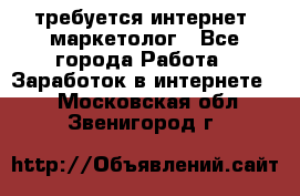 требуется интернет- маркетолог - Все города Работа » Заработок в интернете   . Московская обл.,Звенигород г.